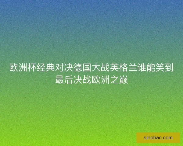 欧洲杯经典对决德国大战英格兰谁能笑到最后决战欧洲之巅