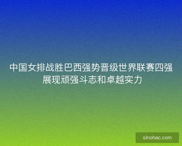 中国女排战胜巴西强势晋级世界联赛四强 展现顽强斗志和卓越实力