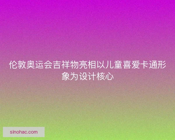 伦敦奥运会吉祥物亮相以儿童喜爱卡通形象为设计核心