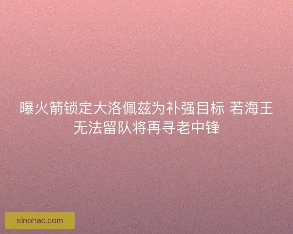曝火箭锁定大洛佩兹为补强目标 若海王无法留队将再寻老中锋