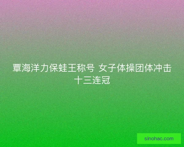 覃海洋力保蛙王称号 女子体操团体冲击十三连冠