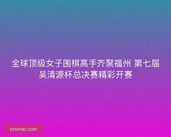 全球顶级女子围棋高手齐聚福州 第七届吴清源杯总决赛精彩开赛