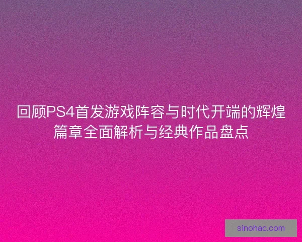 回顾PS4首发游戏阵容与时代开端的辉煌篇章全面解析与经典作品盘点