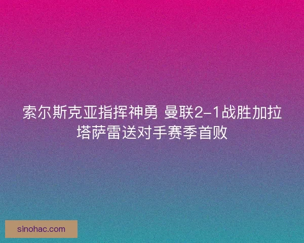 索尔斯克亚指挥神勇 曼联2-1战胜加拉塔萨雷送对手赛季首败