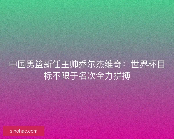 中国男篮新任主帅乔尔杰维奇：世界杯目标不限于名次全力拼搏