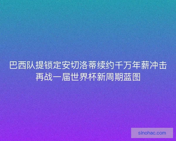 巴西队提锁定安切洛蒂续约千万年薪冲击再战一届世界杯新周期蓝图