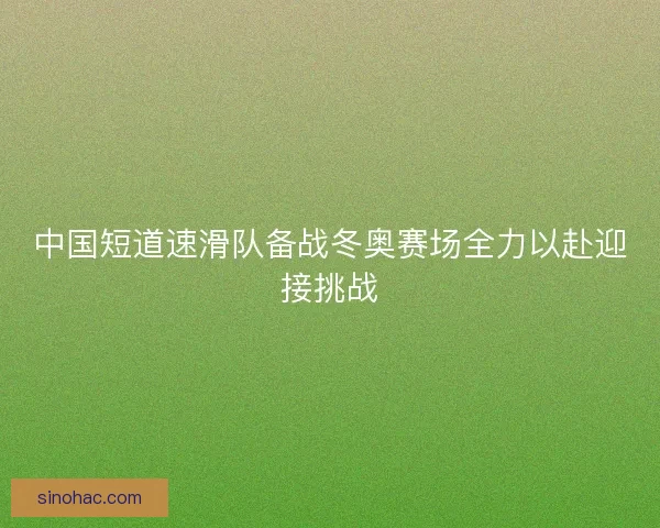 中国短道速滑队备战冬奥赛场全力以赴迎接挑战