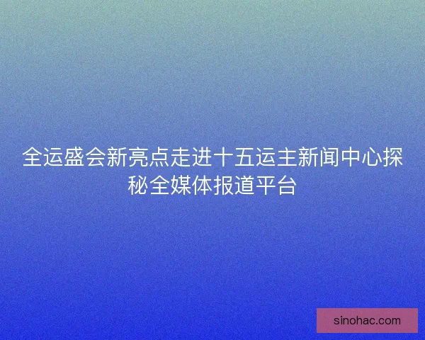 全运盛会新亮点走进十五运主新闻中心探秘全媒体报道平台