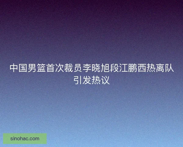 中国男篮首次裁员李晓旭段江鹏西热离队引发热议