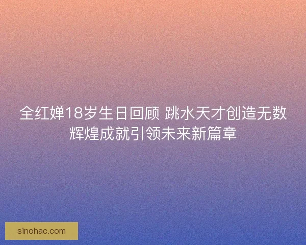 全红婵18岁生日回顾 跳水天才创造无数辉煌成就引领未来新篇章
