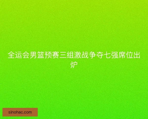 全运会男篮预赛三组激战争夺七强席位出炉